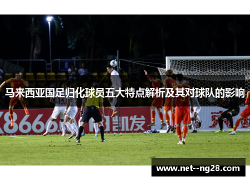 马来西亚国足归化球员五大特点解析及其对球队的影响