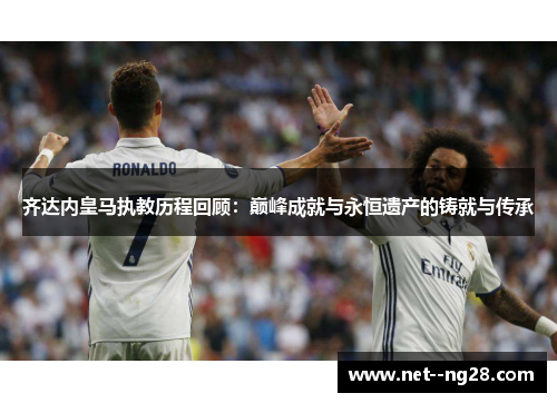 齐达内皇马执教历程回顾：巅峰成就与永恒遗产的铸就与传承