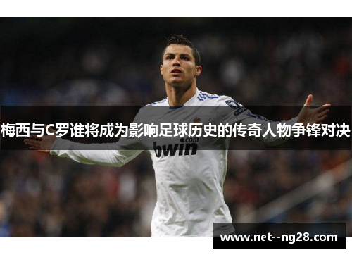 梅西与C罗谁将成为影响足球历史的传奇人物争锋对决