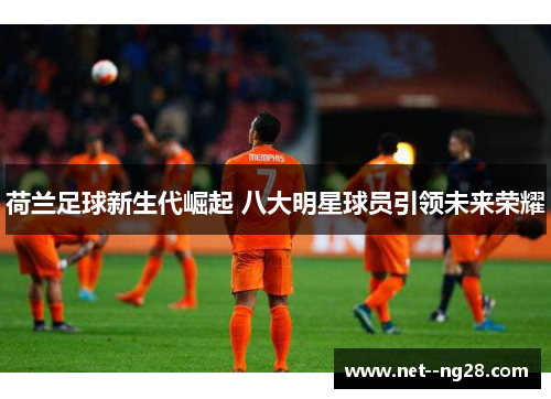 荷兰足球新生代崛起 八大明星球员引领未来荣耀