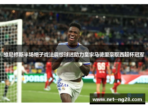 维尼修斯半场帽子戏法震惊球迷助力皇家马德里豪取西超杯冠军