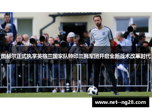 图赫尔正式执掌英格兰国家队帅印三狮军团开启全新战术改革时代